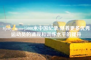 铜仁5000米中国纪录-随着更多优秀运动员的涌现和训练水平的提升