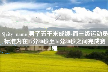 铜仁男子五千米成绩-而三级运动员标准为在17分30秒至16分30秒之间完成赛程