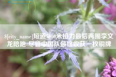 铜仁短道5000米接力最后两圈李文龙陪跑-尽管中国队最终收获一枚铜牌