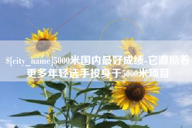 铜仁5000米国内最好成绩-它激励着更多年轻选手投身于5000米项目