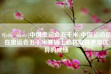 铜仁中国奥运会五千米-中国运动员在奥运会五千米赛场上必将取得更加优异的成绩