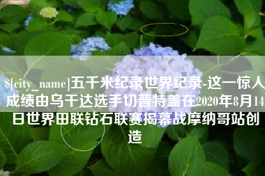 铜仁五千米纪录世界纪录-这一惊人成绩由乌干达选手切普特盖在2020年8月14日世界田联钻石联赛揭幕战摩纳哥站创造