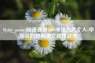 铜仁短道速滑5000米接力几个人-中国队巧妙利用交接棒战术