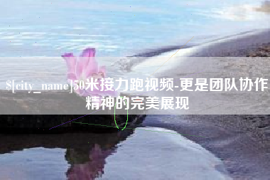 铜仁50米接力跑视频-更是团队协作精神的完美展现
