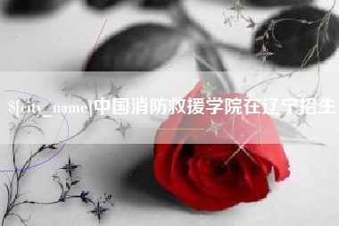 铜仁中国消防救援学院在辽宁招生