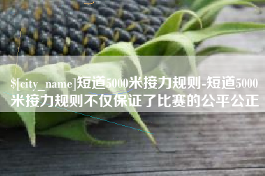 铜仁短道5000米接力规则-短道5000米接力规则不仅保证了比赛的公平公正