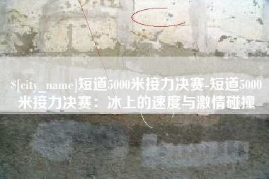 铜仁短道5000米接力决赛-短道5000米接力决赛：冰上的速度与激情碰撞