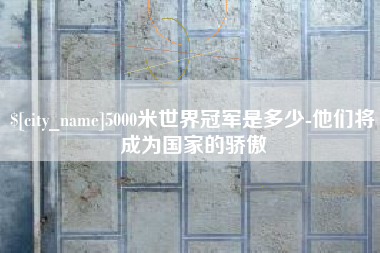 铜仁5000米世界冠军是多少-他们将成为国家的骄傲