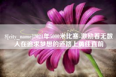 铜仁2021年5000米比赛-激励着无数人在追求梦想的道路上勇往直前
