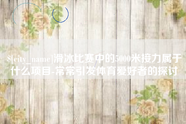铜仁滑冰比赛中的5000米接力属于什么项目-常常引发体育爱好者的探讨