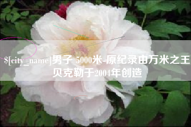 铜仁男子 5000米-原纪录由万米之王贝克勒于2004年创造