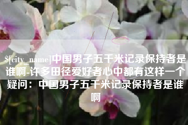 铜仁中国男子五千米记录保持者是谁啊-许多田径爱好者心中都有这样一个疑问：中国男子五千米记录保持者是谁啊