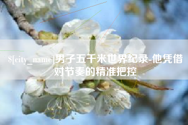 铜仁男子五千米世界纪录-他凭借对节奏的精准把控