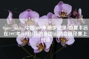 铜仁中国5000米跑步记录-由夏丰远在1997年10月23日的全国运动会田径赛上创造