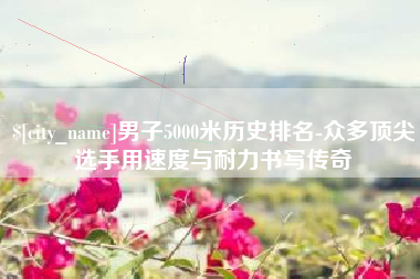 铜仁男子5000米历史排名-众多顶尖选手用速度与耐力书写传奇
