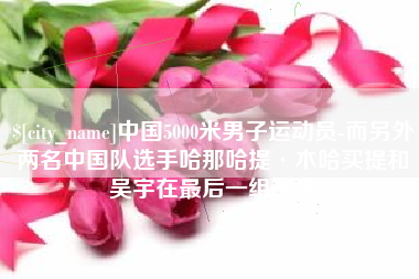 铜仁中国5000米男子运动员-而另外两名中国队选手哈那哈提·木哈买提和吴宇在最后一组出场