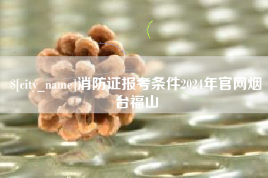 铜仁消防证报考条件2024年官网烟台福山